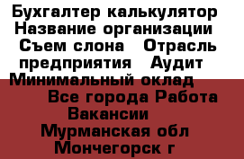 Бухгалтер-калькулятор › Название организации ­ Съем слона › Отрасль предприятия ­ Аудит › Минимальный оклад ­ 27 000 - Все города Работа » Вакансии   . Мурманская обл.,Мончегорск г.